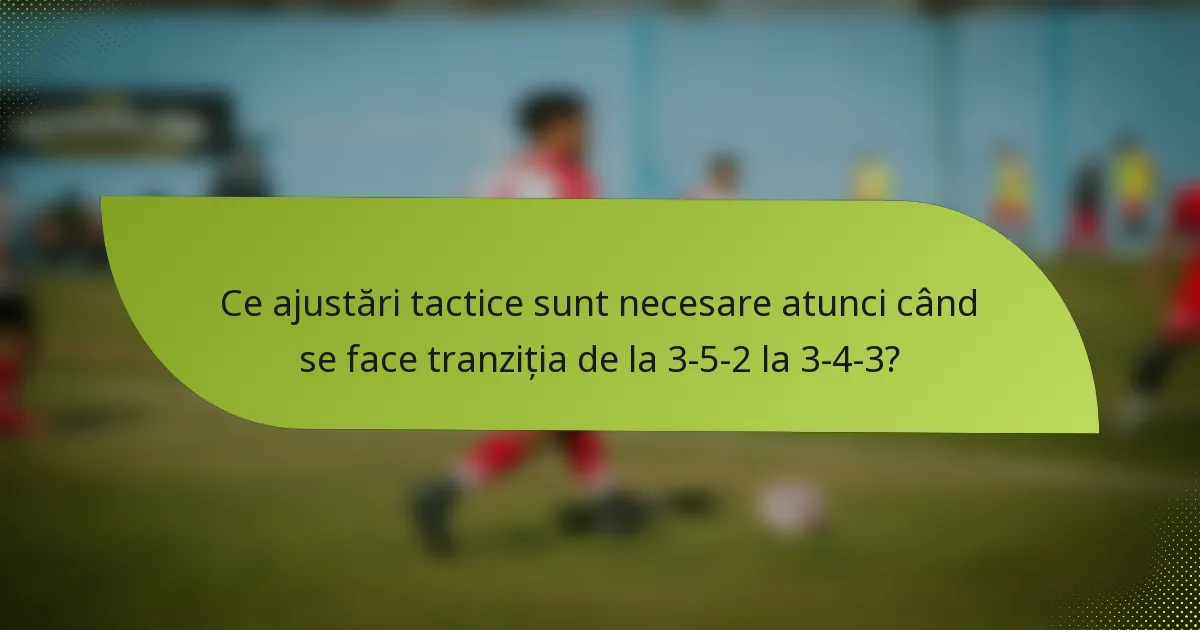 Ce ajustări tactice sunt necesare atunci când se face tranziția de la 3-5-2 la 3-4-3?
