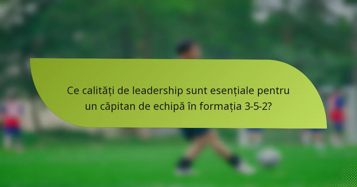 Ce calități de leadership sunt esențiale pentru un căpitan de echipă în formația 3-5-2?