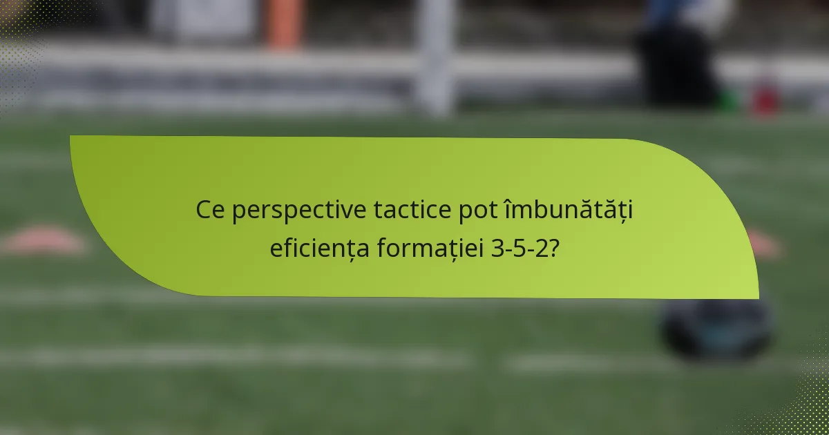 Ce perspective tactice pot îmbunătăți eficiența formației 3-5-2?